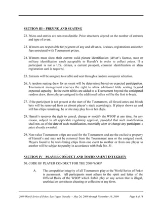 SECTION III – PRIZING AND SEATING

    22. Prizes and entries are non-transferable. Prize structures depend on the number of entrants
        and type of event.

    23. Winners are responsible for payment of any and all taxes, licenses, registrations and other
        fees associated with Tournament prizes.

    24. Winners must show their current valid picture identification (driver’s license, state or
        military identification card) acceptable to Harrah’s in order to collect prizes. If a
        participant is not a U.S. citizen, a current passport, consular identification or alien
        registration card is required.

    25. Entrants will be assigned to a table and seat through a random computer selection.

    26. A random seating draw for an event will be determined based on expected participation.
        Tournament management reserves the right to allow additional table seating beyond
        expected capacity. In the event tables are added to a Tournament beyond the anticipated
        random draw, those players assigned to the additional tables will be the first to break.

    27. If the participant is not present at the start of the Tournament, all forced antes and blinds
        bets will be removed from an absent player’s stack accordingly. If player shows up and
        still has chips remaining, he or she may play his or her chips.

    28. Harrah’s reserves the right to cancel, change or modify the WSOP at any time, for any
        reason, subject to all applicable regulatory approval, provided that such modification
        shall not, as of the date of such modification, materially alter or change any participant’s
        prize already awarded.

    29. Non-value Tournament chips are used for the Tournament and are the exclusive property
        of Harrah’s and may not be removed from the Tournament area or the assigned event.
        Players found to be transferring chips from one event to another or from one player to
        another will be subject to penalty in accordance with Rule No. 31.


    SECTION IV – PLAYER CONDUCT AND TOURNAMENT INTEGRITY

    30. CODE OF PLAYER CONDUCT FOR THE 2009 WSOP

            A.      The competitive integrity of all Tournament play at the World Series of Poker
                    is paramount. All participants must adhere to the spirit and letter of the
                    Official Rules of the WSOP which forbid play or any action that is illegal,
                    unethical or constitutes cheating or collusion in any form.



2009 World Series of Poker, Las Vegas, Nevada – May 26, 2009 through November 10, 2009    Page 4 of 18
 