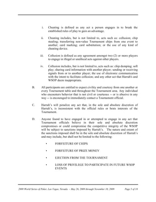 i.       Cheating is defined as any act a person engages in to break the
                              established rules of play to gain an advantage.

                    ii.       Cheating includes, but is not limited to, acts such as: collusion; chip
                              stealing; transferring non-value Tournament chips from one event to
                              another; card marking; card substitution; or the use of any kind of
                              cheating device.

                   iii.       Collusion is defined as any agreement amongst two (2) or more players
                              to engage in illegal or unethical acts against other players.

                   iv.        Collusion includes, but is not limited to, acts such as: chip dumping; soft
                              play; sharing card information with another player; sending or receiving
                              signals from or to another player; the use of electronic communication
                              with the intent to facilitate collusion; and any other act that Harrah's and
                              WSOP deem inappropriate.

            B.      All participants are entitled to expect civility and courtesy from one another at
                    every Tournament table and throughout the Tournament area. Any individual
                    who encounters behavior that is not civil or courteous -- or is abusive in any
                    way -- is encouraged to immediately contact a Tournament official.

            C.      Harrah’s will penalize any act that, in the sole and absolute discretion of
                    Harrah’s, is inconsistent with the official rules or bests interests of the
                    Tournament.

            D.      Anyone found to have engaged in or attempted to engage in any act that
                    Tournament officials believe in their sole and absolute discretion
                    compromises or could compromise the competitive integrity of the WSOP
                    will be subject to sanctions imposed by Harrah’s. The nature and extent of
                    the sanctions imposed shall be in the sole and absolute discretion of Harrah’s
                    and may include, but shall not be limited to the following:

                          •        FORFEITURE OF CHIPS

                          •        FORFEITURE OF PRIZE MONEY

                          •        EJECTION FROM THE TOURNAMENT

                          •        LOSS OF PRIVILEGE TO PARTICIPATE IN FUTURE WSOP
                                   EVENTS




2009 World Series of Poker, Las Vegas, Nevada – May 26, 2009 through November 10, 2009         Page 5 of 18
 