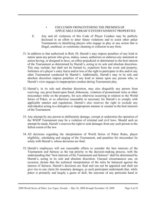 •       EXCLUSION FROM ENTERING THE PREMISES OF
                                APPLICABLE HARRAH’S ENTERTAINMENT PROPERTIES.
            E.      Any and all violations of this Code of Player Conduct may be publicly
                    disclosed in an effort to deter future violations and to assist other poker
                    Tournaments in identifying players who engage in play or any action that is
                    illegal, unethical, or constitutes cheating or collusion in any form.

    31. In addition to that authorized in Rule 30, Harrah’s may impose penalties of any kind or
        nature upon any person who gives, makes, issues, authorizes or endorses any statement or
        action having, or designed to have, an effect prejudicial or detrimental to the best interest
        of the Tournament as determined by Harrah’s, acting in its sole and absolute discretion.
        This may include, but shall not be limited to, expulsion from the event and property,
        forfeiture of a player’s entry fee(s) and/or loss of the right to participate in this and/or any
        other Tournament conducted by Harrah’s. Additionally, Harrah’s may in its sole and
        absolute discretion impose penalties of any kind or nature upon any person who, in
        Harrah’s view engages in inappropriate conduct during Tournament play.

    32. Harrah’s, in its sole and absolute discretion, may also disqualify any person from
        receiving any prize based upon fraud, dishonesty, violation of promotional rules or other
        misconduct while on the property, for acts otherwise occurring in relation to the World
        Series of Poker, or as otherwise reasonable or necessary for Harrah’s to comply with
        applicable statutes and regulations. Harrah’s also reserves the right to exclude any
        individual(s) acting in a disruptive or inappropriate manner or counter to the best interests
        of the Tournament.

    33. Any attempt by any person to deliberately damage, corrupt or undermine the operation of
        the WSOP Tournament may be a violation of criminal and civil laws. Should such an
        attempt be made, Harrah’s reserves the right to seek damages from any such person to the
        fullest extent of the law.

    34. All decisions regarding the interpretation of World Series of Poker Rules, player
        eligibility, scheduling and staging of the Tournament, and penalties for misconduct lie
        solely with Harrah’s, whose decisions are final.

    35. Harrah’s employees will use reasonable efforts to consider the best interests of the
        Tournament and fairness as the top priority in the decision-making process, with the
        understanding that “best interests of the Tournament and fairness” shall be determined by
        Harrah’s, acting in its sole and absolute discretion. Unusual circumstances can, on
        occasion, dictate that the technical interpretation of the rules be balanced against the
        interest of fairness. Harrah’s decisions are final and can not be appealed and shall not
        give rise to any claim for monetary damages, as each participant understands that, while
        poker is primarily and largely a game of skill, the outcome of any particular hand or




2009 World Series of Poker, Las Vegas, Nevada – May 26, 2009 through November 10, 2009      Page 6 of 18
 