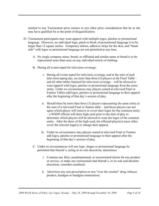 entitled to any Tournament prize monies or any other prize consideration that he or she
        may have qualified for at the point of disqualification.

    43. Tournament participants may wear apparel with multiple logos, patches or promotional
        language. However, no individual logo, patch or block of promotional language is to be
        larger than 12 square inches. Temporary tattoos, adhesive strips for the skin, and “band-
        aids” with logos or promotional language are not permitted at any time.

            A. No single company name, brand, or affiliated and similar name or brand is to be
               represented more than once on any individual article of clothing.

            B. During all events taped for television coverage:

                     i. During all events taped for television coverage, and at the start of each
                        television taping day, no more than three (3) players at the Final Table –
                        and all other tables featured for television coverage – will be allowed to
                        wear apparel with logos, patches or promotional language from the same
                        entity. Under no circumstances may players seated at televised Final or
                        Feature Tables add logos, patches or promotional language to their apparel
                        after the beginning of that day’s session of play.

                    ii. Should there be more than three (3) players representing the same entity at
                        the start of a televised Final or feature table – and those players can not
                        agree which player will remove or cover their logos for the common entity
                        – a WSOP official will draw high-card prior to the start of play to
                        determine which players will be allowed to wear the logos of the common
                        entity. After the draw of the high-card, the affected player(s) must either
                        cover the relevant logo(s) or change their apparel.

                   iii. Under no circumstance may players seated at televised Final or Feature
                        add logos, patches or promotional language to their apparel after the
                        beginning of that day’s session of play.

            C. Under no circumstances will any logo, slogan or promotional language be
               permitted that Harrah’s, acting in its sole discretion, determines:

                     i. Contains any false, unsubstantiated, or unwarranted claims for any product
                        or service, or make any testimonials that Harrah’s, in its sole and absolute
                        discretion, considers unethical;

                    ii. Advertises any non-prescription or non “over the counter” drug, tobacco
                        product, handgun or handgun ammunition;




2009 World Series of Poker, Las Vegas, Nevada – May 26, 2009 through November 10, 2009   Page 8 of 18
 