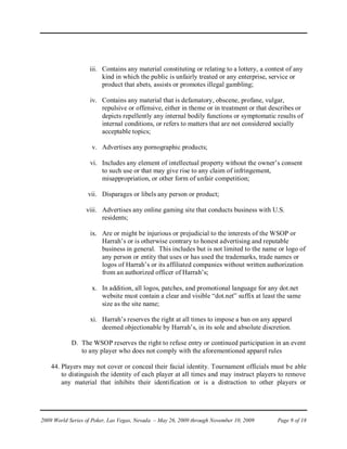 iii. Contains any material constituting or relating to a lottery, a contest of any
                        kind in which the public is unfairly treated or any enterprise, service or
                        product that abets, assists or promotes illegal gambling;

                   iv. Contains any material that is defamatory, obscene, profane, vulgar,
                       repulsive or offensive, either in theme or in treatment or that describes or
                       depicts repellently any internal bodily functions or symptomatic results of
                       internal conditions, or refers to matters that are not considered socially
                       acceptable topics;

                    v. Advertises any pornographic products;

                   vi. Includes any element of intellectual property without the owner’s consent
                       to such use or that may give rise to any claim of infringement,
                       misappropriation, or other form of unfair competition;

                   vii. Disparages or libels any person or product;

                  viii. Advertises any online gaming site that conducts business with U.S.
                        residents;

                   ix. Are or might be injurious or prejudicial to the interests of the WSOP or
                       Harrah’s or is otherwise contrary to honest advertising and reputable
                       business in general. This includes but is not limited to the name or logo of
                       any person or entity that uses or has used the trademarks, trade names or
                       logos of Harrah’s or its affiliated companies without written authorization
                       from an authorized officer of Harrah’s;

                    x. In addition, all logos, patches, and promotional language for any dot.net
                       website must contain a clear and visible “dot.net” suffix at least the same
                       size as the site name;

                   xi. Harrah’s reserves the right at all times to impose a ban on any apparel
                       deemed objectionable by Harrah’s, in its sole and absolute discretion.

            D. The WSOP reserves the right to refuse entry or continued participation in an event
               to any player who does not comply with the aforementioned apparel rules

    44. Players may not cover or conceal their facial identity. Tournament officials must be able
        to distinguish the identity of each player at all times and may instruct players to remove
        any material that inhibits their identification or is a distraction to other players or




2009 World Series of Poker, Las Vegas, Nevada – May 26, 2009 through November 10, 2009     Page 9 of 18
 