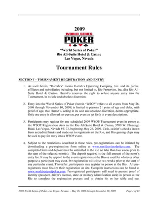 2009


                                   “World Series of Poker”
                                 Rio All-Suite Hotel & Casino
                                      Las Vegas, Nevada

                                 Tournament Rules
SECTION I – TOURNAMENT REGISTRATION AND ENTRY

    1. As used herein, “Harrah’s” means Harrah’s Operating Company, Inc. and its parent,
       affiliates and subsidiaries including, but not limited to, Rio Properties, Inc, dba Rio All-
       Suite Hotel & Casino. Harrah’s reserves the right to refuse anyone entry into the
       Tournament, in its sole and absolute discretion.

    2. Entry into the World Series of Poker (herein “WSOP” refers to all events from May 26,
       2009 through November 10, 2009) is limited to persons 21 years of age and older, with
       proof of age, that Harrah’s, acting in its sole and absolute discretion, deems appropriate.
       Only one entry is allowed per person, per event as set forth in event descriptions.

    3. Participants may register for any scheduled 2009 WSOP Tournament event in person at
       the WSOP Registration Area in the Rio All-Suite Hotel & Casino, 3700 W. Flamingo
       Road, Las Vegas, Nevada 89103, beginning May 26, 2009. Cash, cashier’s checks drawn
       from accredited banks and made out to registrants or the Rio, and Rio gaming chips may
       be used to pay for entry into a WSOP event.

    4. Subject to the restrictions described in these rules, pre-registrations can be initiated by
       downloading a pre-registration form online at www.worldseriesofpoker.com, The
       completed form and deposit must be submitted to the Rio no later than two weeks prior to
       the start of the selected event(s). The deposit required is the full amount of the event’s
       entry fee. It may be applied to the event registration at the Rio or used for whatever other
       purpose a participant may elect. Pre-registration will close two weeks prior to the start of
       any particular event. Thereafter, participants may register in person at the Rio. All pre-
       registrants must finalize their registration on site. Complete instructions can be found at
       www.worldseriesofpoker.com. Pre-registered participants will need to present proof of
       identity (passport, driver’s license, state or military identification card) in person at the
       Rio to complete the registration process and to obtain his or her table and seat


2009 World Series of Poker, Las Vegas, Nevada – May 26, 2009 through November 10, 2009   Page 1 of 18
 
