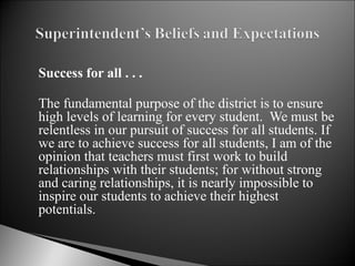 Success for all . . . The fundamental purpose of the district is to ensure high levels of learning for every student.  We must be relentless in our pursuit of success for all students. If we are to achieve success for all students, I am of the opinion that teachers must first work to build relationships with their students; for without strong and caring relationships, it is nearly impossible to inspire our students to achieve their highest potentials.  
