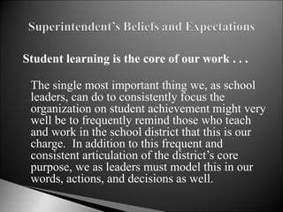 Student learning is the core of our work . . . The single most important thing we, as school leaders, can do to consistently focus the organization on student achievement might very well be to frequently remind those who teach and work in the school district that this is our charge.  In addition to this frequent and consistent articulation of the district’s core purpose, we as leaders must model this in our words, actions, and decisions as well.  