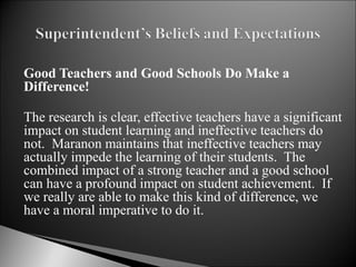 Good Teachers and Good Schools Do Make a Difference! The research is clear, effective teachers have a significant impact on student learning and ineffective teachers do not.  Maranon maintains that ineffective teachers may actually impede the learning of their students.  The combined impact of a strong teacher and a good school can have a profound impact on student achievement.  If we really are able to make this kind of difference, we have a moral imperative to do it.  
