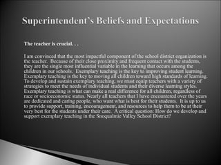The teacher is crucial. . . I am convinced that the most impactful component of the school district organization is the teacher.  Because of their close proximity and frequent contact with the students, they are the single most influential variable in the learning that occurs among the children in our schools.  Exemplary teaching is the key to improving student learning. Exemplary teaching is the key to moving all children toward high standards of learning.  To develop and sustain exemplary teaching, we must equip teachers with a variety of strategies to meet the needs of individual students and their diverse learning styles.  Exemplary teaching is what can make a real difference for all children, regardless of race or socioeconomic status. Nearly all teachers that I have encountered over the years are dedicated and caring people, who want what is best for their students.  It is up to us to provide support, training, encouragement, and resources to help them to be at their very best for the students under their care.  A critical question: How do we develop and support exemplary teaching in the Snoqualmie Valley School District?  