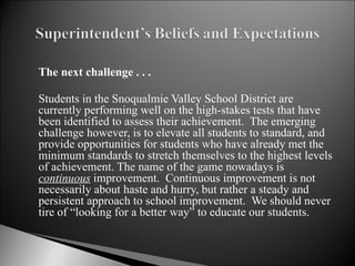 The next challenge . . . Students in the Snoqualmie Valley School District are currently performing well on the high-stakes tests that have been identified to assess their achievement.  The emerging challenge however, is to elevate all students to standard, and provide opportunities for students who have already met the minimum standards to stretch themselves to the highest levels of achievement. The name of the game nowadays is  continuous  improvement.  Continuous improvement is not necessarily about haste and hurry, but rather a steady and persistent approach to school improvement.  We should never tire of “looking for a better way” to educate our students.  