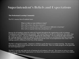   The Professional Learning Community The PLC ensures that all students learn:   What is it that we want children to learn?  How will we know they have learned it?  How will we respond when a child experiences difficulty in learning?  How will we respond when they already know it?   Success for all students cannot be achieved if people throughout the organization work in isolation. Coordination and collaboration are essential.  The critical issue is not do we collaborate, but rather what we collaborate about —Are we collaborating about the right things?  Are we asking the right questions?  By working together to build the capacity of the district to function as a professional learning community, all staff will experience both greater job satisfaction and the sense of accomplishment that comes with making a positive difference in the lives of the students.   The PLC is focused on results.  Attention is shifted to goals that focus on student learning.  We must stop assessing our effectiveness on how busy we are and instead ask, “Have we made progress on the goals that are most important to us?”   The PLC is not the end; high levels of learning for all students is the end.  The reason we strive to create and sustain the ideal of the organization is to stretch the aspirations and performance levels of the students  and the adults.     