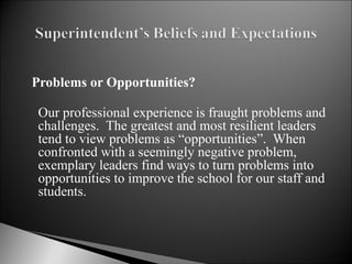 Problems or Opportunities? Our professional experience is fraught problems and challenges.  The greatest and most resilient leaders tend to view problems as “opportunities”.  When confronted with a seemingly negative problem, exemplary leaders find ways to turn problems into opportunities to improve the school for our staff and students.   
