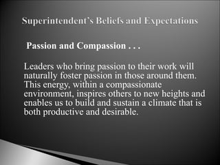  Passion and Compassion . . . Leaders who bring passion to their work will naturally foster passion in those around them.  This energy, within a compassionate environment, inspires others to new heights and enables us to build and sustain a climate that is both productive and desirable.    
