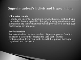   Character counts! Honesty and integrity in our dealings with students, staff, and with one another is non-negotiable.  Integrity, honesty, consistency, and compassion are the foundational building blocks for a trustful high-performance environment.    Professionalism Set a standard for others to emulate.  Represent yourself and the district in a fashion that projects the very best.  Expect professionalism from your staff.  Be self-disciplined, thorough, organized, and consistent.   