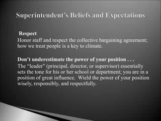   Respect Honor staff and respect the collective bargaining agreement; how we treat people is a key to climate.   Don’t underestimate the power of your position . . . The “leader” (principal, director, or supervisor) essentially sets the tone for his or her school or department; you are in a position of great influence.  Wield the power of your position wisely, responsibly, and respectfully.  