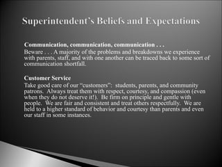   Communication, communication, communication . . . Beware . . . A majority of the problems and breakdowns we experience with parents, staff, and with one another can be traced back to some sort of communication shortfall.    Customer Service Take good care of our “customers”:  students, parents, and community patrons.  Always treat them with respect, courtesy, and compassion (even when they do not deserve it!).  Be firm on principle and gentle with people.  We are fair and consistent and treat others respectfully.  We are held to a higher standard of behavior and courtesy than parents and even our staff in some instances.   