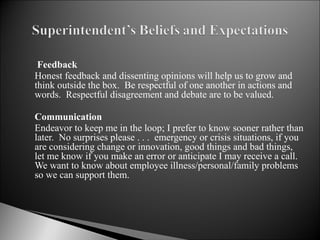   Feedback Honest feedback and dissenting opinions will help us to grow and think outside the box.  Be respectful of one another in actions and words.  Respectful disagreement and debate are to be valued.    Communication Endeavor to keep me in the loop; I prefer to know sooner rather than later.  No surprises please . . .  emergency or crisis situations, if you are considering change or innovation, good things and bad things, let me know if you make an error or anticipate I may receive a call.  We want to know about employee illness/personal/family problems so we can support them. 