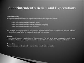 Decision Making As superintendent I believe in an approach to decision making within which:   Some decisions will be made  by the group Some decisions will be made with  input from the group Some decisions will be made  in isolation   It is my right and responsibility to decide which model will be utilized for a particular decision.  Once a decision is made,  all of us  must embrace it as if it is our own.   Support I expect public support, even in times of disagreement.  You will be, in some instances be caught “in the middle”.  We must however, remain united and loyal to one another and the school district.    Perspective We must take our work seriously--- yet not take ourselves too seriously.   