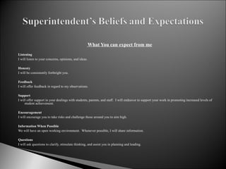   What You can expect from me   Listening I will listen to your concerns, opinions, and ideas.   Honesty I will be consistently forthright you.   Feedback I will offer feedback in regard to my observations.   Support I will offer support in your dealings with students, parents, and staff.  I will endeavor to support your work in promoting increased levels of student achievement.   Encouragement I will encourage you to take risks and challenge those around you to aim high.    Information When Possible We will have an open working environment.  Whenever possible, I will share information.   Questions I will ask questions to clarify, stimulate thinking, and assist you in planning and leading. 