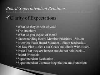 Clarity of Expectations   *What do they expect of you? *The Brochure  *What do you expect of them? *Understanding Board Member Priorities---Vision *Interview Each Board Member---Share feedback… *90 Day Plan ---Set Your Goals and Share With Board *Insist That they are honest and do not hold back… *Board Protocols *Superintendent Evaluation *Superintendent Contract Negotiation and Extension 