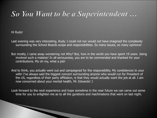 Hi Rudy!   Last evening was very interesting, Rudy. I could not nor would not have imagined the complexity surrounding the School Boards scope and responsibilities. So many issues, so many opinions!   But mostly, I came away wondering not Why? But, how in the world you have spent 19 years  being involved such a malaise! In all seriousness, you are to be commended and thanked for your contributions. My oh my, what a job!    And to think, you actually went out and campaigned for the responsibility. My condolences to your wife! I’ve always said the biggest concern surrounding anyone who would run for President of the US, regardless of their party affiliation, is that they would actually want the job at all. I am now concerned about your mental health, Mr. Edwards! J   Look forward to the next experience and hope sometime in the near future we can carve out some time for you to enlighten me as to all the gyrations and machinations that went on last night.    