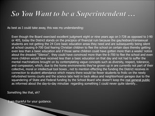 As best as I could take away, this was my understanding:   Even though the Board exercised excellent judgment eight or nine years ago on I-728 as opposed to I-90 or 405, today the District stands on the precipice of financial ruin because the gay/lesbian/transsexual students are not getting the 24 Core basic education areas they need and are subsequently being silent at school causing 6-700 God fearing Christian children to flee the school on certain days thereby getting even less than a basic education and if those same children could have gotten more than a weeks’ notice about the dreaded “Silence”,  they could have convinced more than the 6-700 to flee the school and even more children would have received less than a basic education on that day and not had to suffer the mental machinations brought on by contemplating vague concepts such as diversity, respect, tolerance, and compassion, which, due to the home environments they’ve grown up in are currently not part of their collective, moral or intellectual tool boxes , not to mention effecting the funding the District receives in connection to student attendance which means there would be fewer students to frolic on the newly refurbished tennis courts and the science labs held in back alleys and neighborhood garages due to the squandering of State and Federal funding by the School Board who doesn’t keep the  real general public  as informed about the day-to-day minutiae  regarding something I could never quite identify…   Something like that, eh?     I am thankful for your guidance.   