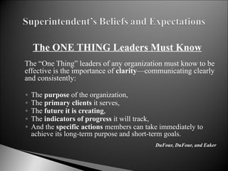 The ONE THING Leaders Must Know     The “One Thing” leaders of any organization must know to be effective is the importance of  clarity —communicating clearly and consistently:   The  purpose  of the organization, The  primary clients  it serves, The  future it is creating , The  indicators of progress  it will track, And the  specific actions  members can take immediately to achieve its long-term purpose and short-term goals. DuFour, DuFour, and Eaker 