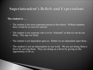 The student is . . . The student is the most important person in the school.  Without students, there would be no need for schools. The student is not someone who is to be “tolerated” so that we can do our thing.  They  are  our thing! The student is not dependent upon us.  Rather we are dependent upon them. The student is not an interruption to our work.  We are not doing them a favor by serving them.  They are doing us a favor by giving us the opportunity to do so. 
