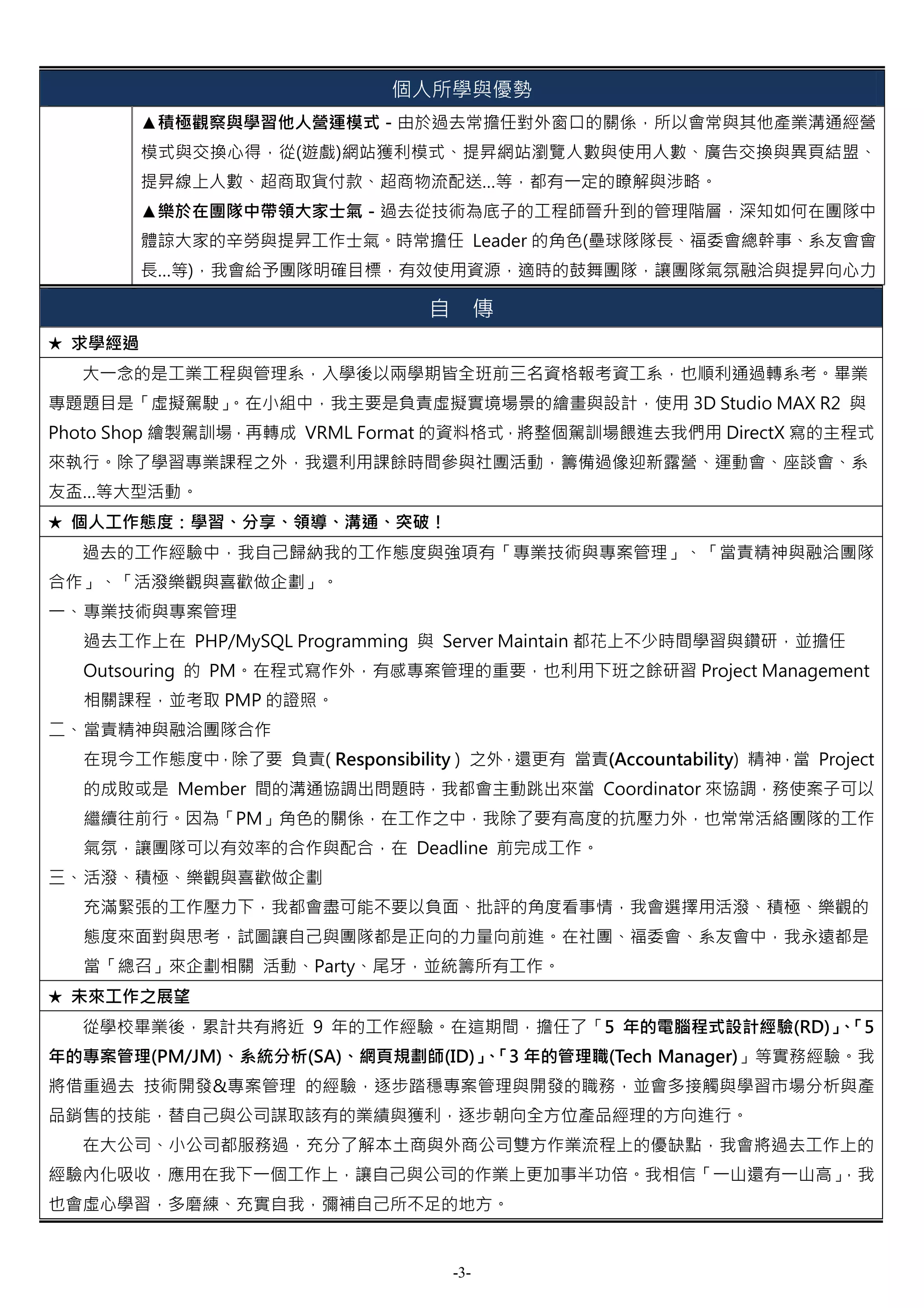 個人所學與優勢
         ▲積極觀察與學習他人營運模式－由於過去常擔任對外窗口的關係，所以會常與其他產業溝通經營
         模式與交換心得，從(遊戲)網站獲利模式、提昇網站瀏覽人數與使用人數、廣告交換與異頁結盟、
         提昇線上人數、超商取貨付款、超商物流配送…等，都有一定的瞭解與涉略。
         ▲樂於在團隊中帶領大家士氣－過去從技術為底子的工程師晉升到的管理階層，深知如何在團隊中
         體諒大家的辛勞與提昇工作士氣。時常擔任 Leader 的角色(壘球隊隊長、福委會總幹事、系友會會
         長…等)，我會給予團隊明確目標，有效使用資源，適時的鼓舞團隊，讓團隊氣氛融洽與提昇向心力

                                 自         傳
★ 求學經過
  大一念的是工業工程與管理系，入學後以兩學期皆全班前三名資格報考資工系，也順利通過轉系考。畢業
專題題目是「虛擬駕駛」
          。在小組中，我主要是負責虛擬實境場景的繪畫與設計，使用 3D Studio MAX R2 與
Photo Shop 繪製駕訓場，再轉成 VRML Format 的資料格式，將整個駕訓場餵進去我們用 DirectX 寫的主程式
來執行。除了學習專業課程之外，我還利用課餘時間參與社團活動，籌備過像迎新露營、運動會、座談會、系
友盃…等大型活動。
★ 個人工作態度：學習、分享、領導、溝通、突破！
  過去的工作經驗中，我自己歸納我的工作態度與強項有「專業技術與專案管理」、「當責精神與融洽團隊
合作」、「活潑樂觀與喜歡做企劃」。
一、 專業技術與專案管理
  過去工作上在 PHP/MySQL Programming 與 Server Maintain 都花上不少時間學習與鑽研，並擔任
  Outsouring 的 PM。在程式寫作外，有感專案管理的重要，也利用下班之餘研習 Project Management
  相關課程，並考取 PMP 的證照。
二、 當責精神與融洽團隊合作
  在現今工作態度中，除了要 負責( Responsibility ) 之外，還更有 當責(Accountability) 精神，當 Project
  的成敗或是 Member 間的溝通協調出問題時，我都會主動跳出來當 Coordinator 來協調，務使案子可以
  繼續往前行。因為「PM」角色的關係，在工作之中，我除了要有高度的抗壓力外，也常常活絡團隊的工作
  氣氛，讓團隊可以有效率的合作與配合，在 Deadline 前完成工作。
三、 活潑、積極、樂觀與喜歡做企劃
  充滿緊張的工作壓力下，我都會盡可能不要以負面、批評的角度看事情，我會選擇用活潑、積極、樂觀的
  態度來面對與思考，試圖讓自己與團隊都是正向的力量向前進。在社團、福委會、系友會中，我永遠都是
  當「總召」來企劃相關 活動、Party、尾牙，並統籌所有工作。
★ 未來工作之展望
  從學校畢業後，累計共有將近 9 年的工作經驗。在這期間，擔任了「5 年的電腦程式設計經驗(RD)」「5
                                                   、
年的專案管理(PM/JM)、系統分析(SA)、網頁規劃師(ID)」「3 年的管理職(Tech Manager)」等實務經驗。我
                                 、
將借重過去 技術開發&專案管理 的經驗，逐步踏穩專案管理與開發的職務，並會多接觸與學習市場分析與產
品銷售的技能，替自己與公司謀取該有的業績與獲利，逐步朝向全方位產品經理的方向進行。
  在大公司、小公司都服務過，充分了解本土商與外商公司雙方作業流程上的優缺點，我會將過去工作上的
經驗內化吸收，應用在我下一個工作上，讓自己與公司的作業上更加事半功倍。我相信「一山還有一山高」
                                              ，我
也會虛心學習，多磨練、充實自我，彌補自己所不足的地方。


                                     -3-
 