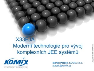 Copyright ©  2007 KOMIX s.r.o.  Martin Ptáček , KOMIX s.r.o. ptacek @komix.cz X33EJA  Moderní technologie pro vývoj komplexních JEE systémů 