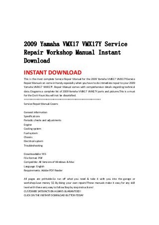  
 
 
 
2009 Yamaha VMX17 VMX17Y Service
Repair Workshop Manual Instant
Download
INSTANT DOWNLOAD 
This is the most complete Service Repair Manual for the 2009 Yamaha VMX17 VMX17Y.Service 
Repair Manual can come in handy especially when you have to do immediate repair to your 2009 
Yamaha VMX17 VMX17Y .Repair Manual comes with comprehensive details regarding technical 
data. Diagrams a complete list of 2009 Yamaha VMX17 VMX17Y parts and pictures.This is a must 
for the Do‐It‐Yours.You will not be dissatisfied.   
=======================================================   
Service Repair Manual Covers:   
 
General information   
Specifications   
Periodic checks and adjustments   
Engine   
Cooling system   
Fuel system   
Chassis   
Electrical system   
Troubleshooting   
 
Downloadable: YES   
File Format: PDF   
Compatible: All Versions of Windows & Mac   
Language: English   
Requirements: Adobe PDF Reader   
 
All  pages  are  printable.So  run  off  what  you  need  &  take  it  with  you  into  the  garage  or 
workshop.Save money $$ By doing your own repairs!These manuals make it easy for any skill 
level with these very easy to follow.Step by step instructions!   
CUSTOMER SATISFACTION ALWAYS GUARANTEED!   
CLICK ON THE INSTANT DOWNLOAD BUTTON TODAY 
 