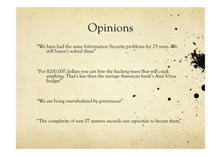 Opinions
“We have had the same Information Security problems for 25 years. We
    still haven’t solved them”



“For $200.000 dollars you can hire the hacking team that will crack
     anything. That’s less than the average American bank’s Anti Virus
     budget”



“We are being overwhelmed by governance”



“The complexity of new IT systems exceeds our capacities to secure them”
 