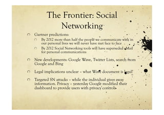 The Frontier: Social
               Networking
!   Gartner predictions:
    !   By 2012 more than half the people we communicate with in
        our personal lives we will never have met face to face
    !   By 2012 Social Networking tools will have superseded eMail
        for personal communications

!   New developments: Google Wave, Twitter Lists, search from
    Google and Bing
!   Legal implications unclear – what Wave document is legal?

!   Targeted SN attacks – while the individual gives away
    information. Privacy – yesterday Google modified their
    dashboard to provide users with privacy controls
 