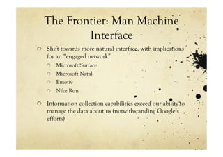 The Frontier: Man Machine
          Interface
!   Shift towards more natural interface, with implications
    for an “engaged network”
   !   Microsoft Surface
   !   Microsoft Natal
   !   Emotiv
   !   Nike Run

!   Information collection capabilities exceed our ability to
    manage the data about us (notwithstanding Google’s
    efforts)
 