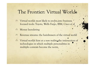 The Frontier: Virtual Worlds
!   Virtual worlds most likely to evolve into business
    focused tools: Toyota, Wells Fargo, IBM, Cisco et al

!   Money laundering

!   Revenue streams: the hairdressers of the virtual world

!   Virtual worlds hint at a new reality: the intersection of
    technologies in which multiple personalities in
    multiple contexts become the norm.
 