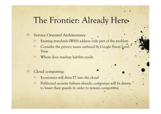 The Frontier: Already Here
!   Service Oriented Architectures:
    !     Existing standards (WSS) address only part of the problem
    !     Consider the privacy issues surfaced by Google Street Level
          View
    !     Where does mashup liability reside


!   Cloud computing:
    !     Economics will drive IT into the cloud
    !     Publicized security failures already: companies will be driven
          to lower their guards in order to remain competitive.
 