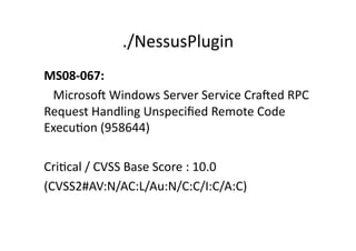 ./NessusPlugin	
  
MS08-­‐067:	
  	
  
	
  	
  	
  Microsof	
  Windows	
  Server	
  Service	
  Crafed	
  RPC	
  
Request	
  Handling	
  Unspeciﬁed	
  Remote	
  Code	
  
ExecuGon	
  (958644)	
  

CriGcal	
  /	
  CVSS	
  Base	
  Score	
  :	
  10.0	
  
(CVSS2#AV:N/AC:L/Au:N/C:C/I:C/A:C)	
  
 