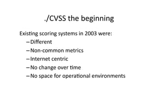./CVSS	
  the	
  beginning	
  
ExisGng	
  scoring	
  systems	
  in	
  2003	
  were:	
  
   – Diﬀerent	
  
   – Non-­‐common	
  metrics	
  
   – Internet	
  centric	
  
   – No	
  change	
  over	
  Gme	
  
   – No	
  space	
  for	
  operaGonal	
  environments	
  
 