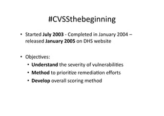 #CVSSthebeginning	
  
•  Started	
  July	
  2003	
  -­‐	
  Completed	
  in	
  January	
  2004	
  –	
  
   released	
  January	
  2005	
  on	
  DHS	
  website	
  

•  ObjecGves:	
  
    •  Understand	
  the	
  severity	
  of	
  vulnerabiliGes	
  
    •  Method	
  to	
  prioriGze	
  remediaGon	
  eﬀorts	
  
    •  Develop	
  overall	
  scoring	
  method	
  
 