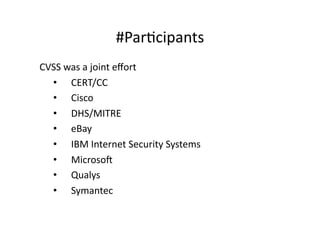 #ParGcipants	
  
CVSS	
  was	
  a	
  joint	
  eﬀort	
  
  •  	
  	
  	
  	
  CERT/CC	
  	
  
  •  	
  	
  	
  	
  Cisco	
  
  •  	
  	
  	
  	
  DHS/MITRE	
  
  •  	
  	
  	
  	
  eBay	
  
  •  	
  	
  	
  	
  IBM	
  Internet	
  Security	
  Systems	
  
  •  	
  	
  	
  	
  Microsof	
  
  •  	
  	
  	
  	
  Qualys	
  
  •  	
  	
  	
  	
  Symantec	
  
 