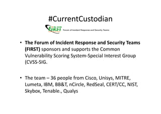 #CurrentCustodian	
  

•  The	
  Forum	
  of	
  Incident	
  Response	
  and	
  Security	
  Teams	
  
   (FIRST)	
  sponsors	
  and	
  supports	
  the	
  Common	
  
   Vulnerability	
  Scoring	
  System-­‐Special	
  Interest	
  Group	
  
   (CVSS-­‐SIG.	
  

•  The	
  team	
  –	
  36	
  people	
  from	
  Cisco,	
  Unisys,	
  MITRE,	
  
   Lumeta,	
  IBM,	
  BB&T,	
  nCircle,	
  RedSeal,	
  CERT/CC,	
  NIST,	
  
   Skybox,	
  Tenable.,	
  Qualys	
  
 
