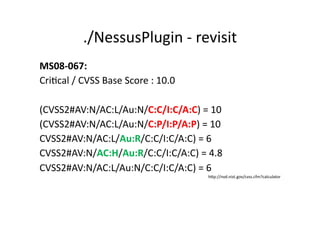./NessusPlugin	
  -­‐	
  revisit	
  
MS08-­‐067:	
  	
  
CriGcal	
  /	
  CVSS	
  Base	
  Score	
  :	
  10.0	
  

(CVSS2#AV:N/AC:L/Au:N/C:C/I:C/A:C)	
  =	
  10	
  
(CVSS2#AV:N/AC:L/Au:N/C:P/I:P/A:P)	
  =	
  10	
  
CVSS2#AV:N/AC:L/Au:R/C:C/I:C/A:C)	
  =	
  6	
  
CVSS2#AV:N/AC:H/Au:R/C:C/I:C/A:C)	
  =	
  4.8	
  
CVSS2#AV:N/AC:L/Au:N/C:C/I:C/A:C)	
  =	
  6	
  
                                                         hKp://nvd.nist.gov/cvss.cfm?calculator	
  
 