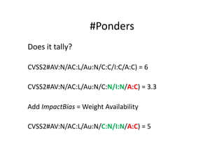 #Ponders	
  
Does	
  it	
  tally?	
  

CVSS2#AV:N/AC:L/Au:N/C:C/I:C/A:C)	
  =	
  6	
  

CVSS2#AV:N/AC:L/Au:N/C:N/I:N/A:C)	
  =	
  3.3	
  

Add	
  ImpactBias	
  =	
  Weight	
  Availability	
  

CVSS2#AV:N/AC:L/Au:N/C:N/I:N/A:C)	
  =	
  5	
  
 