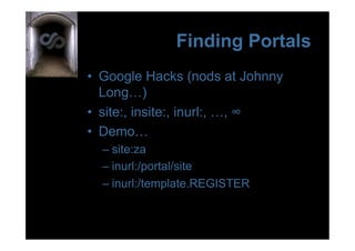 Finding Portals
•  Google Hacks (nods at Johnny
   Long…)
•  site:, insite:, inurl:, …, ∞
•  Demo…
  –  site:za
  –  inurl:/portal/site
  –  inurl:/template.REGISTER
 
