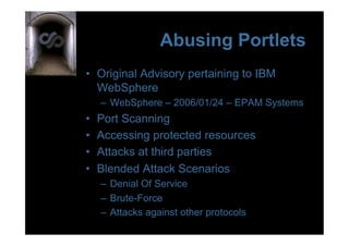Abusing Portlets
•  Original Advisory pertaining to IBM
   WebSphere
     –  WebSphere – 2006/01/24 – EPAM Systems
•    Port Scanning
•    Accessing protected resources
•    Attacks at third parties
•    Blended Attack Scenarios
     –  Denial Of Service
     –  Brute-Force
     –  Attacks against other protocols
 