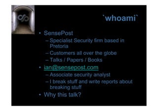 `whoami`
•  SensePost
  –  Specialist Security firm based in
     Pretoria
  –  Customers all over the globe
  –  Talks / Papers / Books
•  ian@sensepost.com
  –  Associate security analyst
  –  I break stuff and write reports about
     breaking stuff
•  Why this talk?
 