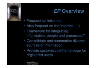 EP Overview
•  Frequent on intranets.
•  Also frequent on the Internet… :)
•  Framework for integrating
   information, people and processes**
•  Consolidate and summarise diverse
   sources of information
•  Provide customisable home-page for
   registered users

**
 