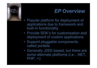 EP Overview
•  Popular platform for deployment of
   applications due to framework and
   built-in functionality
•  Provide SDK’s for customisation and
   deployment of custom applications
•  Support pluggable components
   called portlets
•  Generally J2EE-based, but there are
   some alternate platforms (i.e.: .NET,
   PHP, ∞)
 