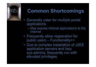 Common Shortcomings
•  Generally cater for multiple portal
   applications
  –  May expose intranet applications to the
     Internet
•  Frequently allow registration for
   public users – Functionality++
•  Due to complex installation of J2EE
   application servers and lazy
   sys-admins, frequently run with
   elevated privileges
 