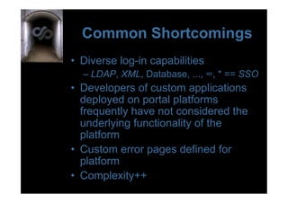 Common Shortcomings
•  Diverse log-in capabilities
  –  LDAP, XML, Database, ..., ∞, * == SSO
•  Developers of custom applications
   deployed on portal platforms
   frequently have not considered the
   underlying functionality of the
   platform
•  Custom error pages defined for
   platform
•  Complexity++
 