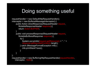 Doing something useful
requestHandler = new DefaultHttpRequestHandler();
interceptor = new BufferedMessageInterceptor() {
     public Action directResponse(RequestHeader request,
        MutableResponseHeader response) {
        return Action.BUFFER;
     }
     public void processResponse(RequestHeader request,
        MutableBufferedResponse response) {
          try {
             System.out.println(request.getResource() + " : “ +
             response.getDecodedContent().length);
          } catch (MessageFormatException mfe) {
             mfe.printStackTrace();
          }
     }
};
requestHandler = new BufferingHttpRequestHandler(requestHandler,
    interceptor, 10240);
 