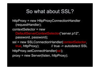 So what about SSL?
httpProxy = new HttpProxyConnectionHandler
  (requestHandler);
contextSelector = new
  DefaultServerContextSelector(“server.p12",
  password, password);
ssl = new SSLConnectionHandler(contextSelector,
  true, httpProxy);       // true -> autodetect SSL
httpProxy.setConnectHandler(ssl);
proxy = new Server(listen, httpProxy);
 