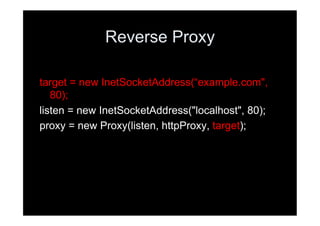 Reverse Proxy

target = new InetSocketAddress(“example.com",
   80);
listen = new InetSocketAddress("localhost", 80);
proxy = new Proxy(listen, httpProxy, target);
 